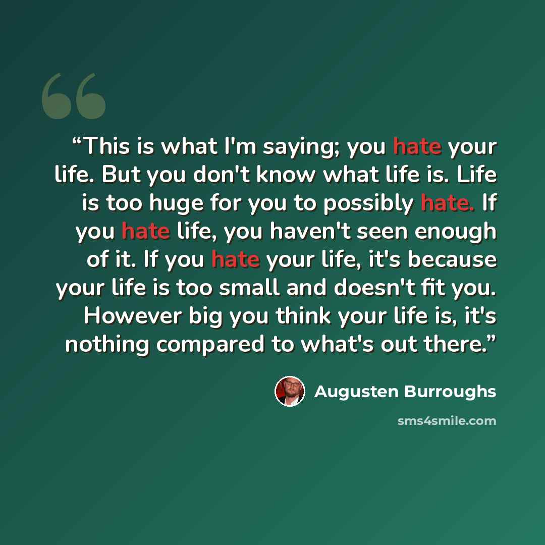 “This is what I'm saying; you hate your life. But you don't know what life is. Life is too huge for you to possibly hate. If you hate life, you haven't seen enough of it. If you hate your life, it's because your life is too small and doesn't fit you. However big you think your life is, it's nothing…” quote by Augusten Burroughs