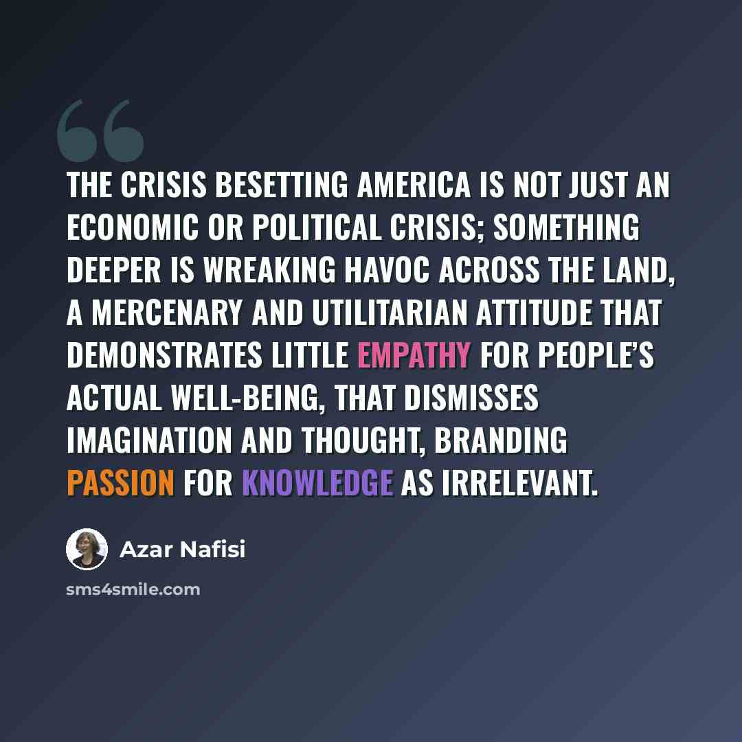“The crisis besetting America is not just an economic or political crisis; something deeper is wreaking havoc across the land, a mercenary and utilitarian attitude that demonstrates little empathy for people’s actual well-being, that dismisses imagination and thought, branding passion for knowledge…” quote by Azar Nafisi
