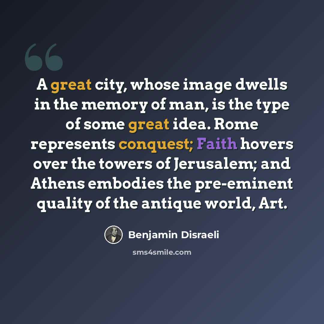 “A great city, whose image dwells in the memory of man, is the type of some great idea. Rome represents conquest; Faith hovers over the towers of Jerusalem; and Athens embodies the pre-eminent quality of the antique world, Art.” quote by Benjamin Disraeli