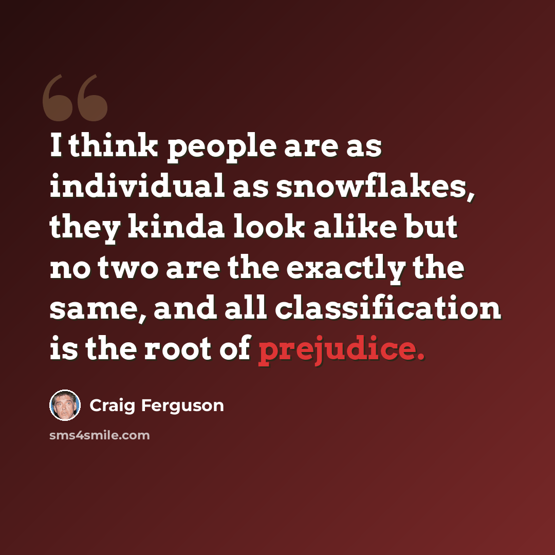 “I think people are as individual as snowflakes, they kinda look alike but no two are the exactly the same, and all classification is the root of prejudice.” quote by Craig Ferguson
