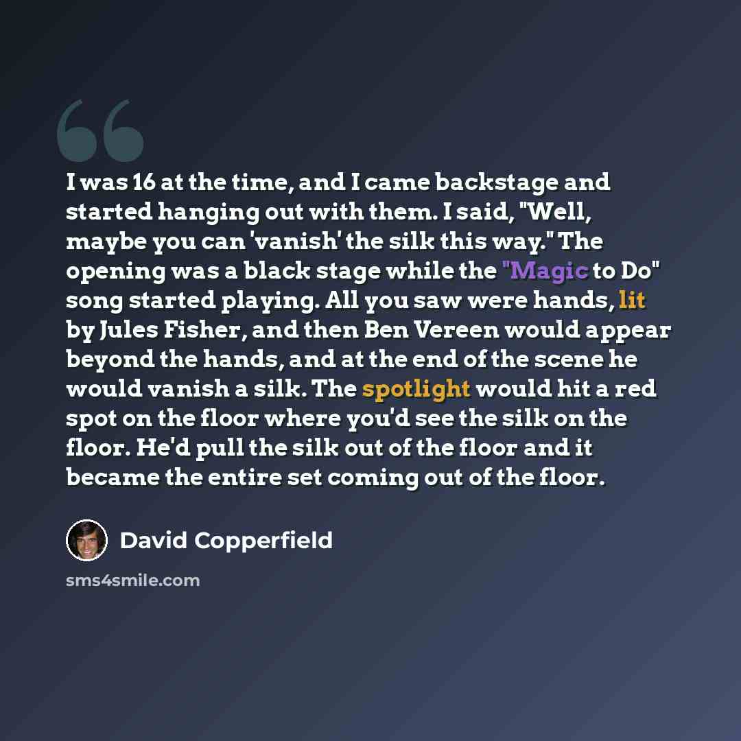 “I was 16 at the time, and I came backstage and started hanging out with them. I said, "Well, maybe you can 'vanish' the silk this way." The opening was a black stage while the "Magic to Do" song started playing. All you saw were hands, lit by Jules Fisher, and then Ben Vereen would appear beyond…” quote by David Copperfield