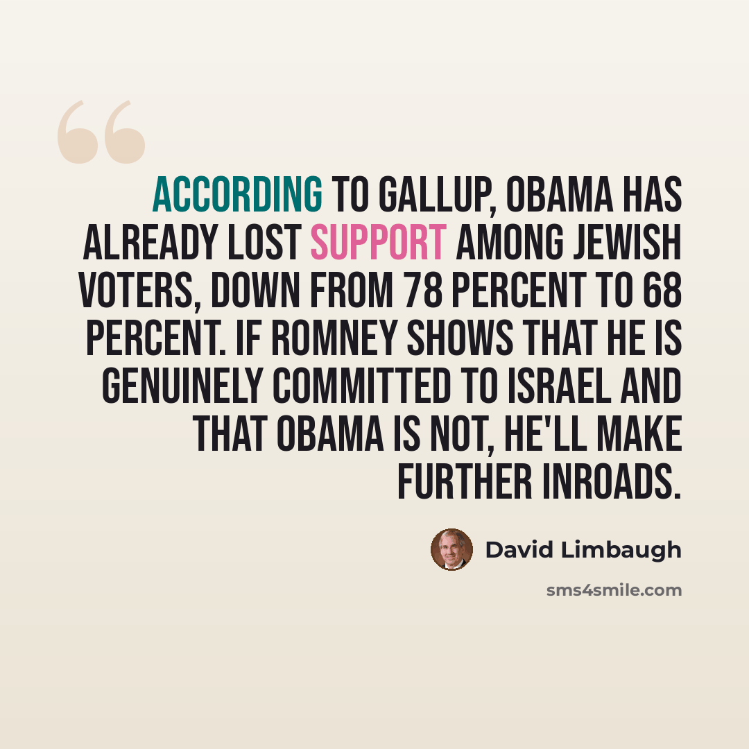 “According to Gallup, Obama has already lost support among Jewish voters, down from 78 percent to 68 percent. If Romney shows that he is genuinely committed to Israel and that Obama is not, he'll make further inroads.” quote by David Limbaugh