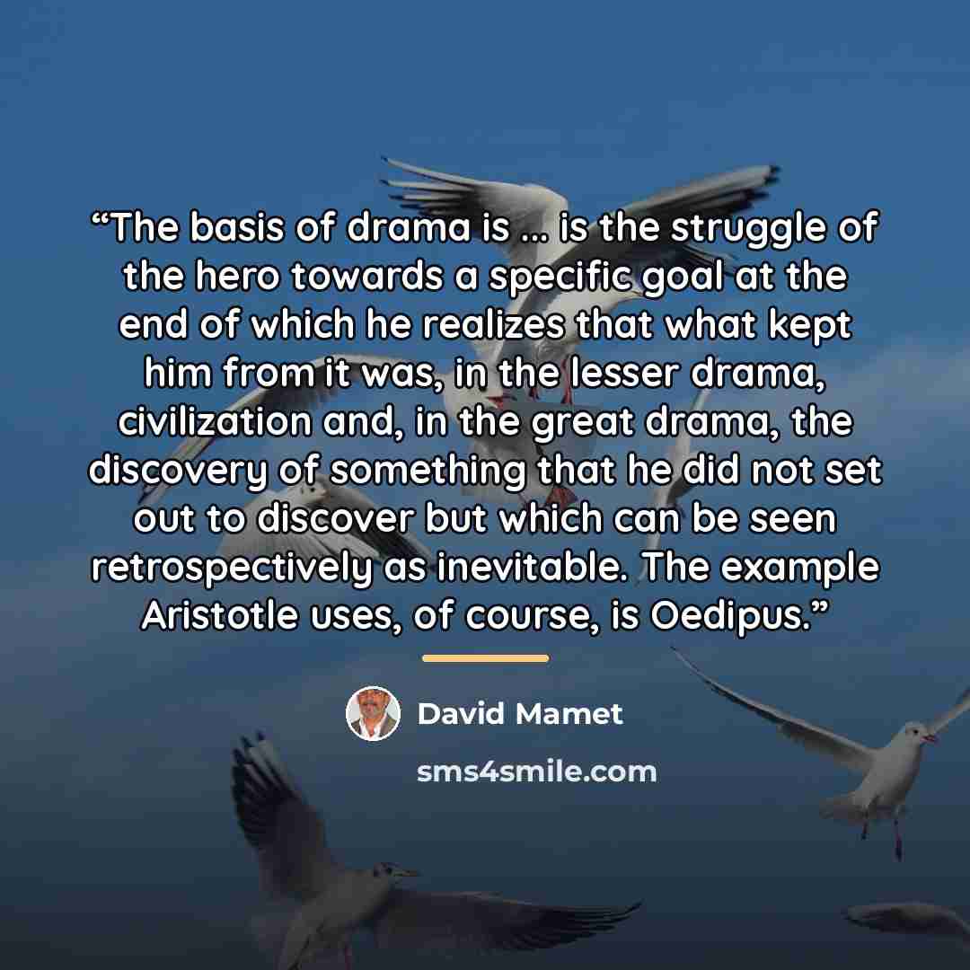 “The basis of drama is ... is the struggle of the hero towards a specific goal at the end of which he realizes that what kept him from it was, in the lesser drama, civilization and, in the great drama, the discovery of something that he did not set out to discover but which can be seen…” quote by David Mamet