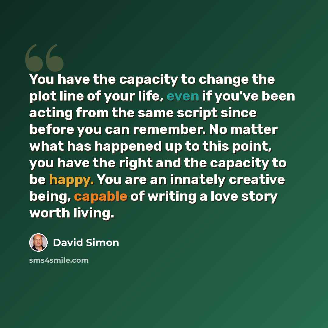 “You have the capacity to change the plot line of your life, even if you've been acting from the same script since before you can remember. No matter what has happened up to this point, you have the right and the capacity to be happy. You are an innately creative being, capable of writing a love…” quote by David Simon