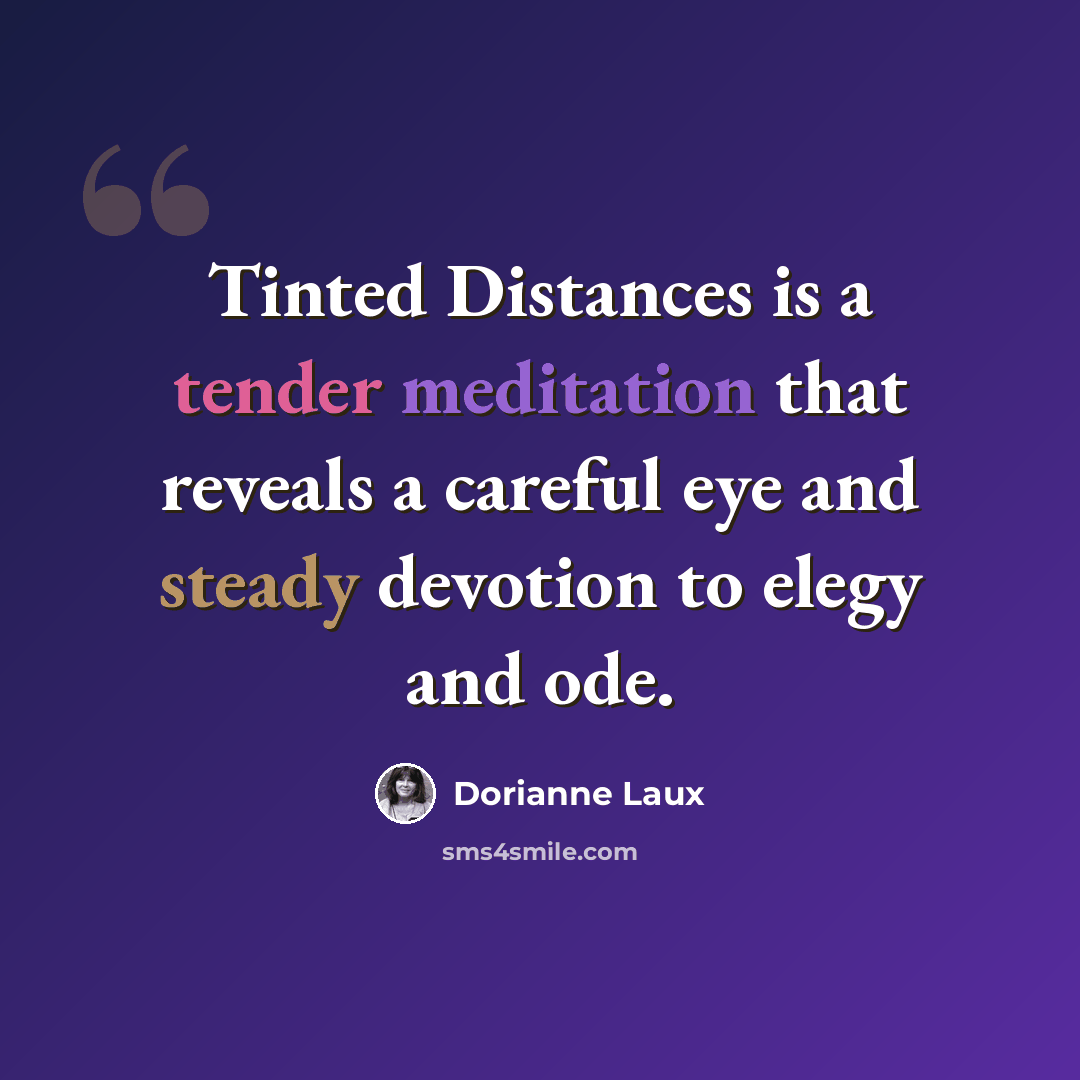 “Tinted Distances is a tender meditation that reveals a careful eye and steady devotion to elegy and ode.” quote by Dorianne Laux