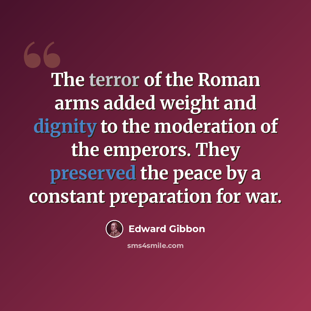 “The terror of the Roman arms added weight and dignity to the moderation of the emperors. They preserved the peace by a constant preparation for war.” quote by Edward Gibbon