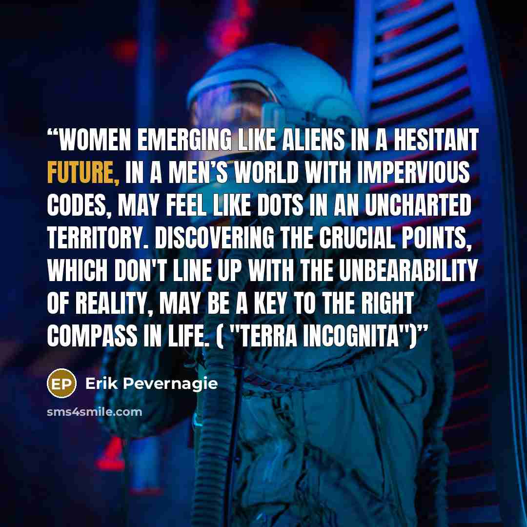“Women emerging like aliens in a hesitant future, in a men’s world with impervious codes, may feel like dots in an uncharted territory. Discovering the crucial points, which don't line up with the unbearability of reality, may be a key to the right compass in life. ( "Terra incognita")” quote by Erik Pevernagie