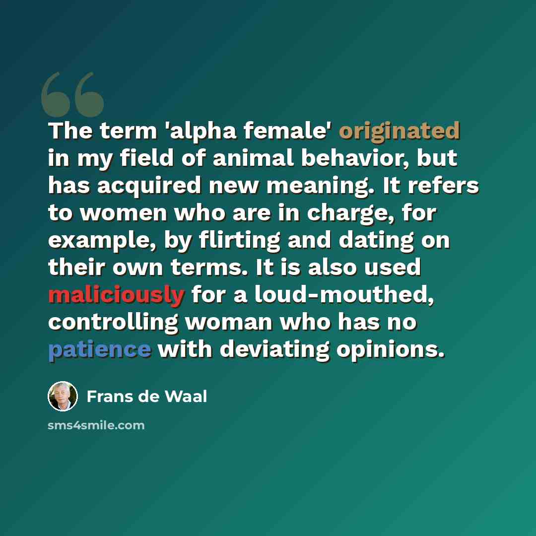 “The term 'alpha female' originated in my field of animal behavior, but has acquired new meaning. It refers to women who are in charge, for example, by flirting and dating on their own terms. It is also used maliciously for a loud-mouthed, controlling woman who has no patience with deviating…” quote by Frans de Waal
