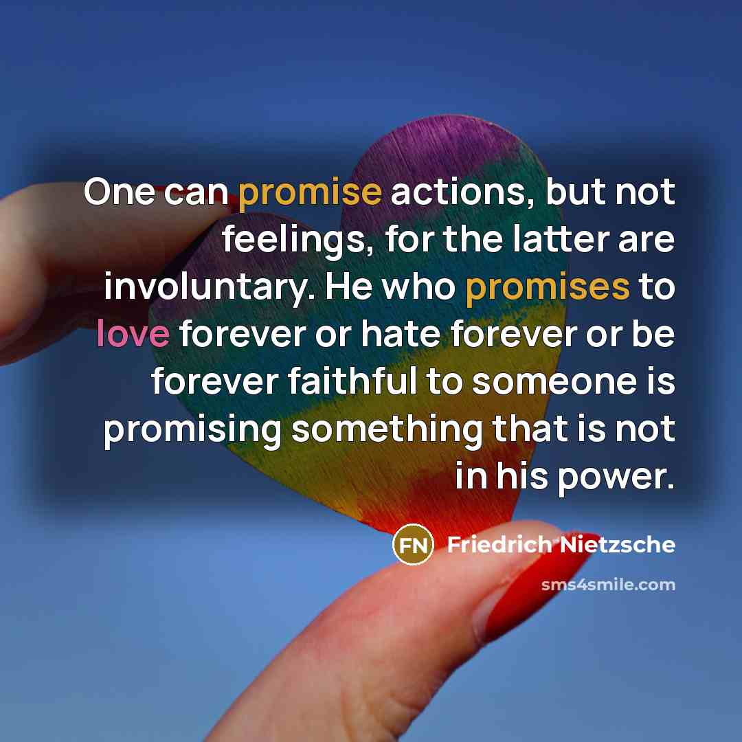 “One can promise actions, but not feelings, for the latter are involuntary. He who promises to love forever or hate forever or be forever faithful to someone is promising something that is not in his power.” quote by Friedrich Nietzsche