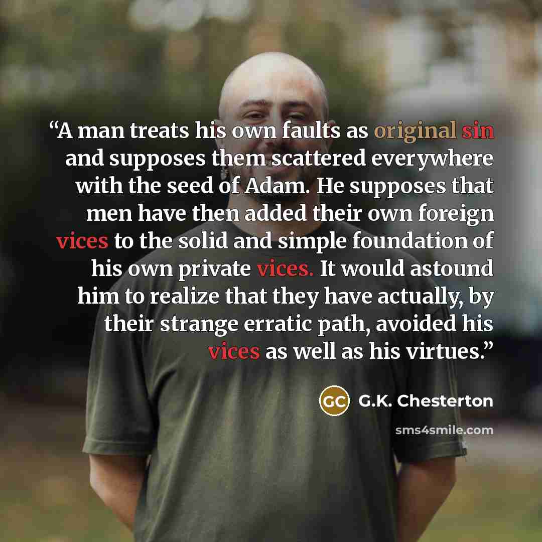 “A man treats his own faults as original sin and supposes them scattered everywhere with the seed of Adam. He supposes that men have then added their own foreign vices to the solid and simple foundation of his own private vices. It would astound him to realize that they have actually, by their…” quote by G.K. Chesterton