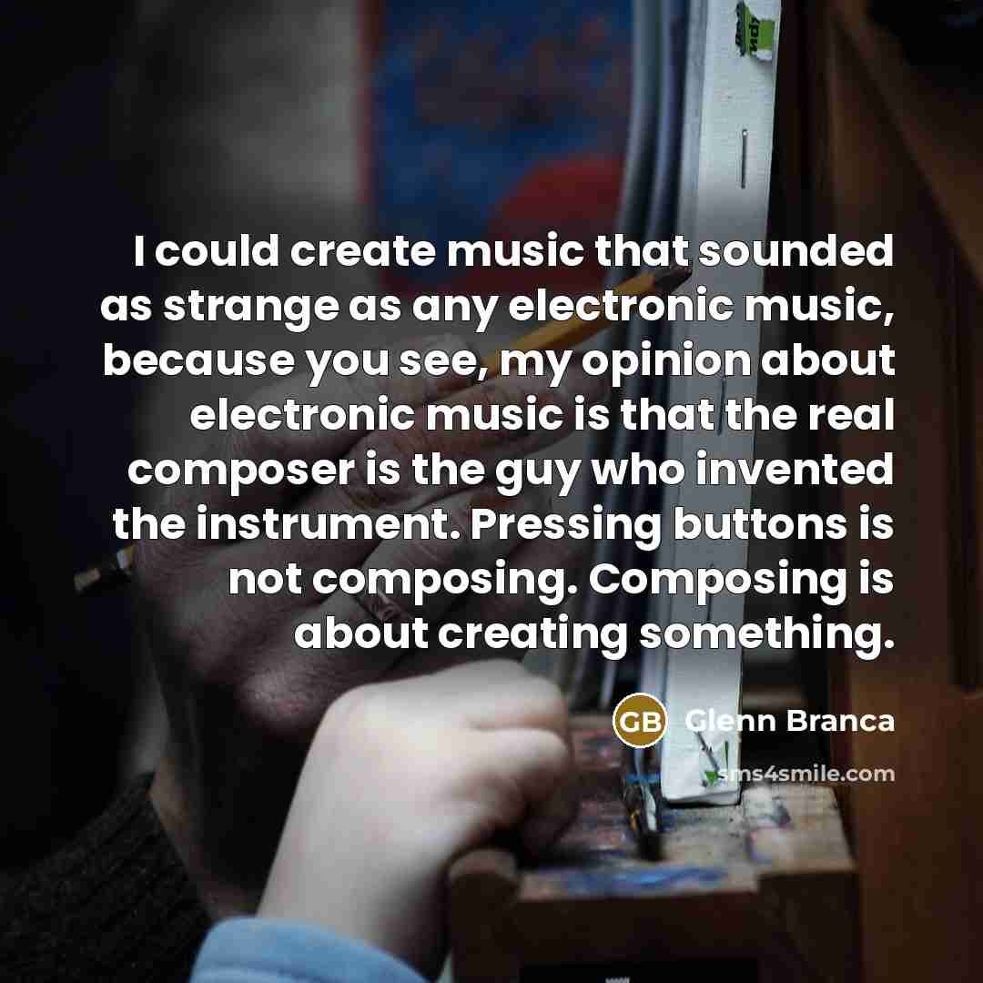 “I could create music that sounded as strange as any electronic music, because you see, my opinion about electronic music is that the real composer is the guy who invented the instrument. Pressing buttons is not composing. Composing is about creating something.” quote by Glenn Branca