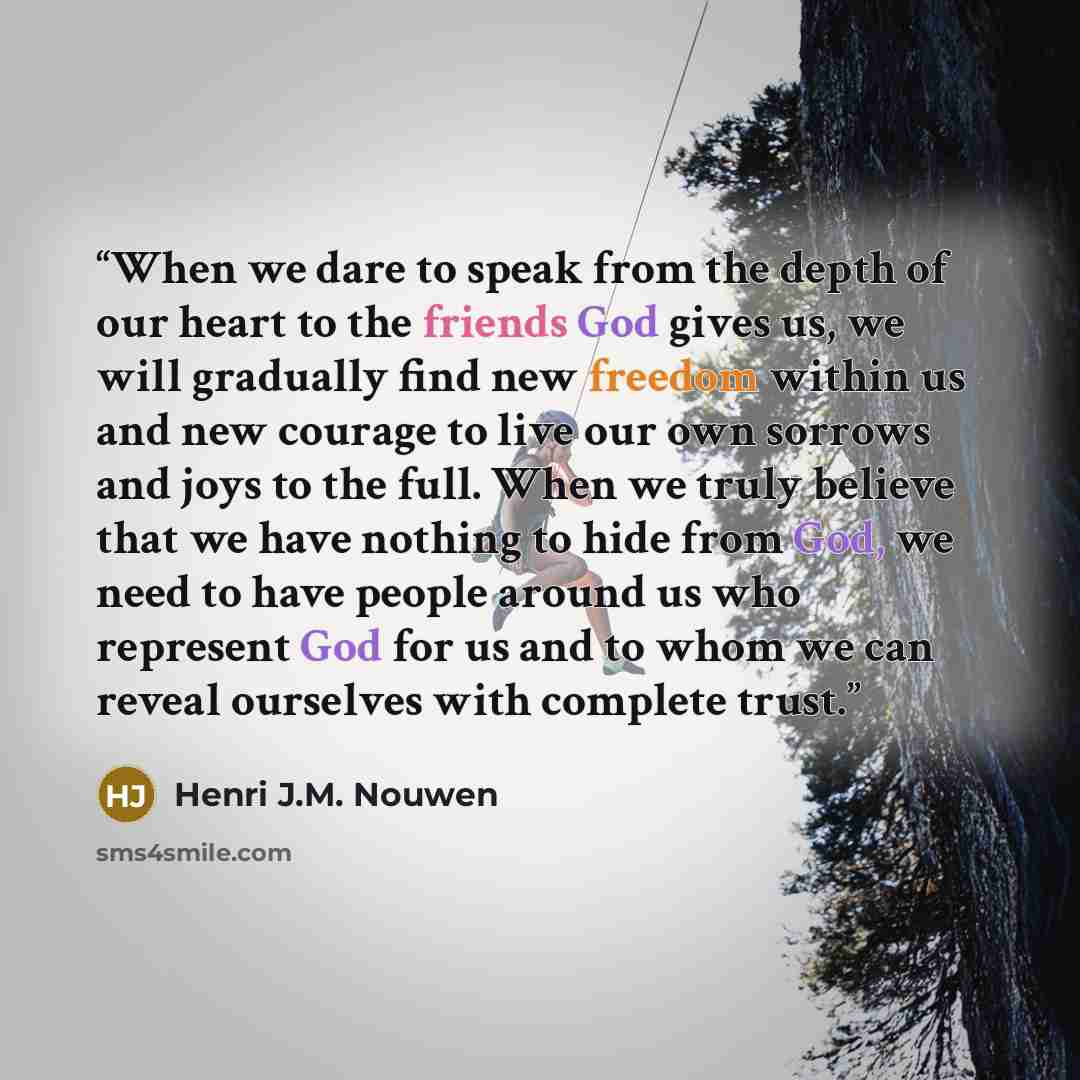“When we dare to speak from the depth of our heart to the friends God gives us, we will gradually find new freedom within us and new courage to live our own sorrows and joys to the full. When we truly believe that we have nothing to hide from God, we need to have people around us who represent God…” quote by Henri J.M. Nouwen