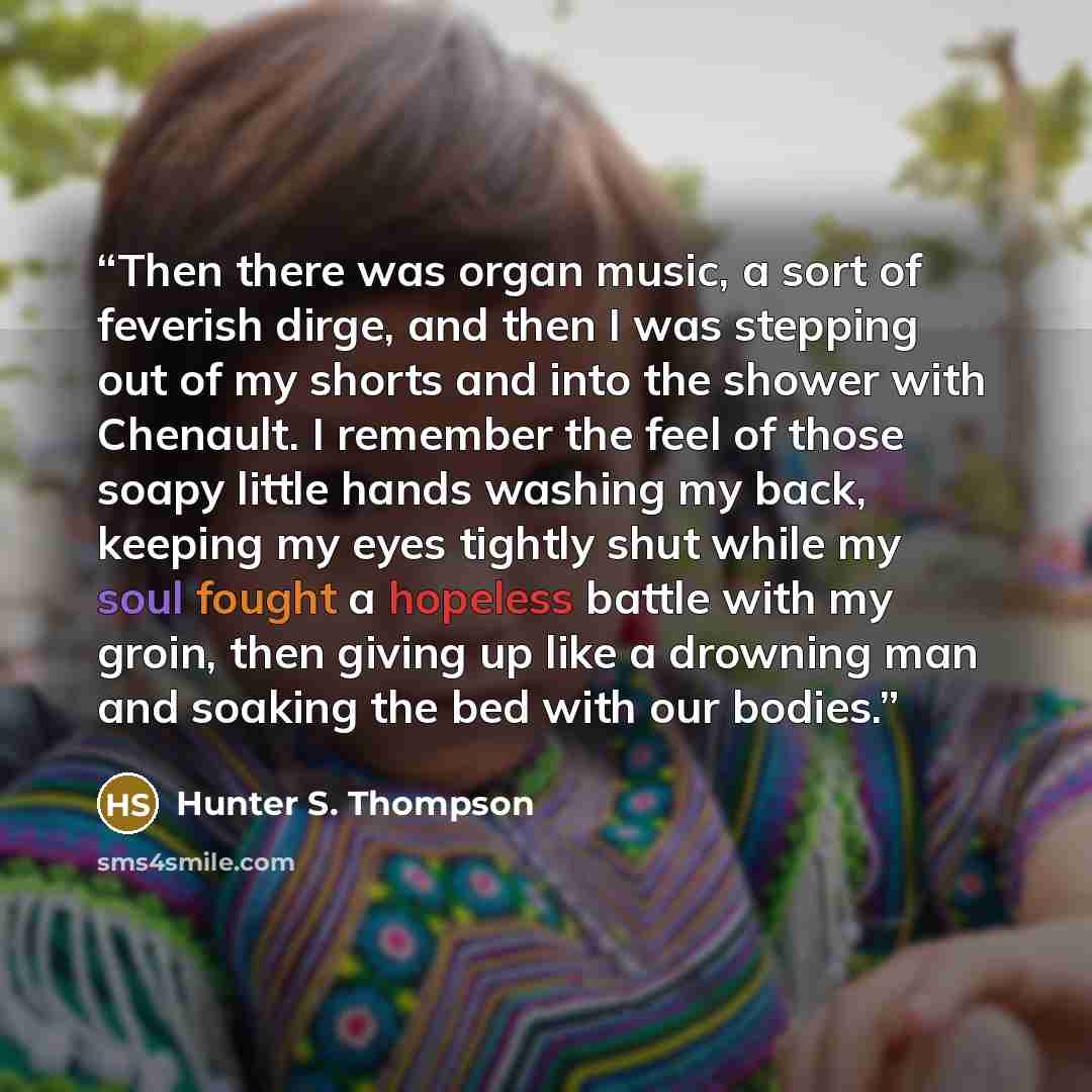“Then there was organ music, a sort of feverish dirge, and then I was stepping out of my shorts and into the shower with Chenault. I remember the feel of those soapy little hands washing my back, keeping my eyes tightly shut while my soul fought a hopeless battle with my groin, then giving up like…” quote by Hunter S. Thompson