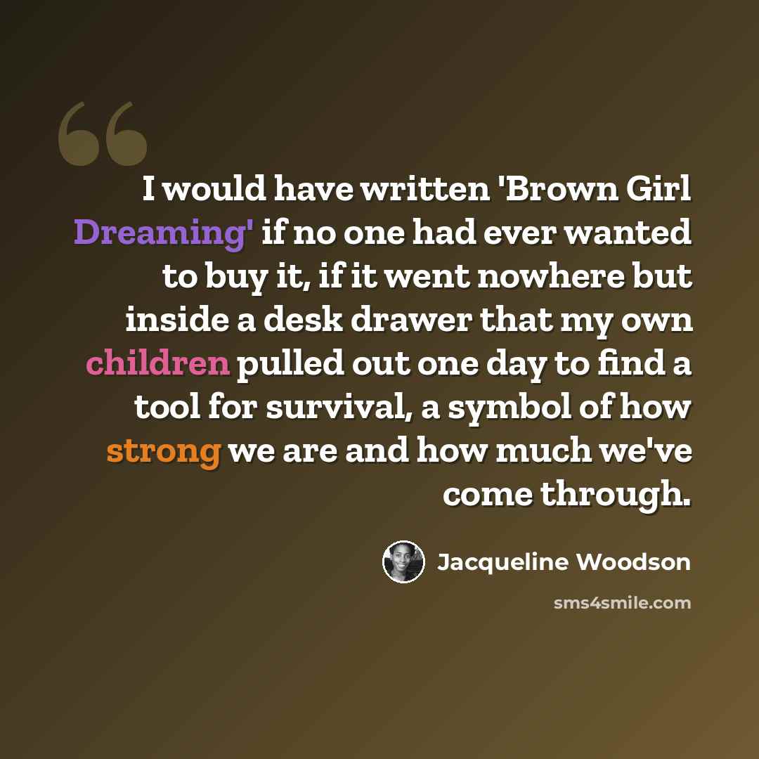 “I would have written 'Brown Girl Dreaming' if no one had ever wanted to buy it, if it went nowhere but inside a desk drawer that my own children pulled out one day to find a tool for survival, a symbol of how strong we are and how much we've come through.” quote by Jacqueline Woodson