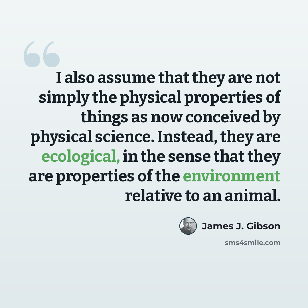 “I also assume that they are not simply the physical properties of things as now conceived by physical science. Instead, they are ecological, in the sense that they are properties of the environment relative to an animal.” quote by James J. Gibson
