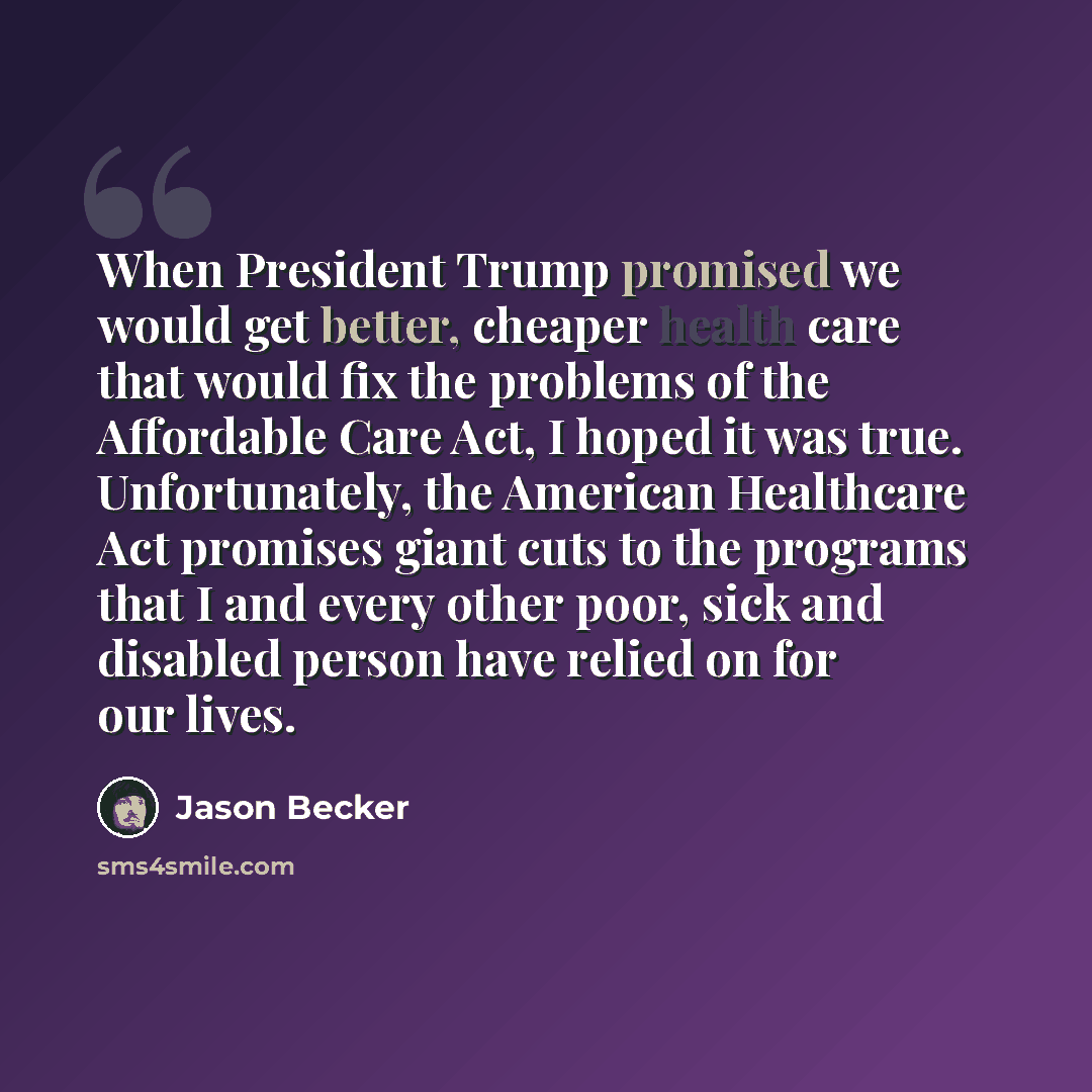 “When President Trump promised we would get better, cheaper health care that would fix the problems of the Affordable Care Act, I hoped it was true. Unfortunately, the American Healthcare Act promises giant cuts to the programs that I and every other poor, sick and disabled person have relied on…” quote by Jason Becker