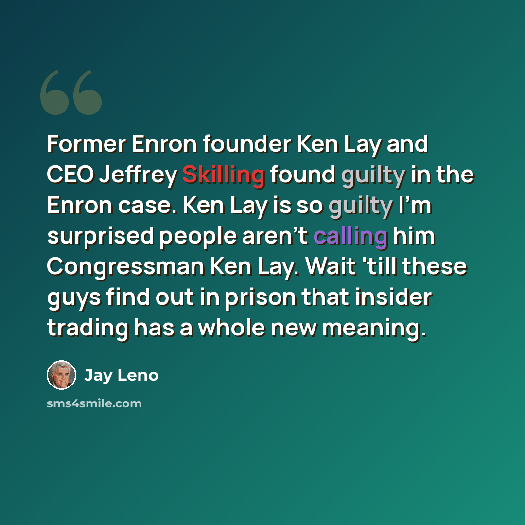 “Former Enron founder Ken Lay and CEO Jeffrey Skilling found guilty in the Enron case. Ken Lay is so guilty I'm surprised people aren't calling him Congressman Ken Lay. Wait 'till these guys find out in prison that insider trading has a whole new meaning.” quote by Jay Leno
