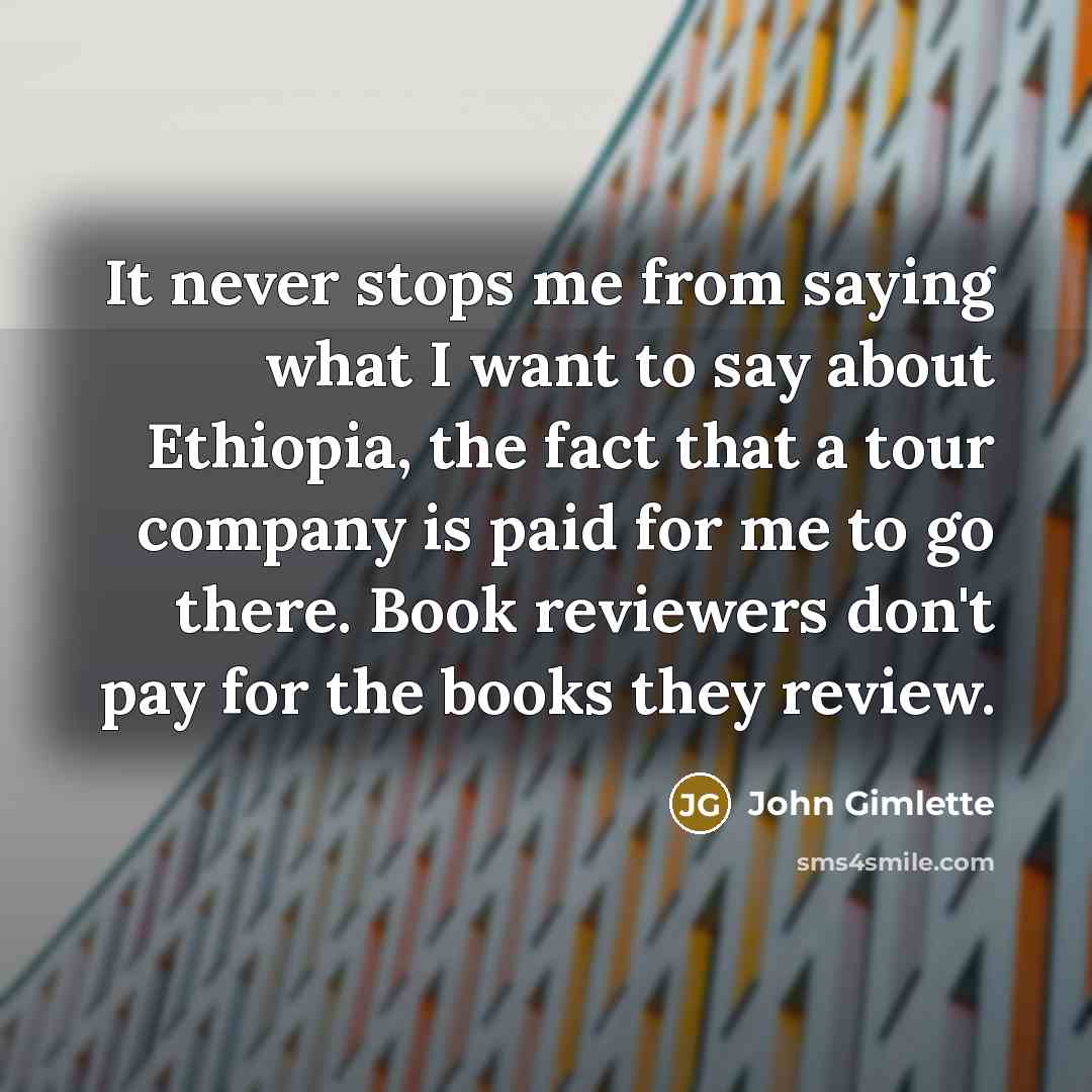 “It never stops me from saying what I want to say about Ethiopia, the fact that a tour company is paid for me to go there. Book reviewers don't pay for the books they review.” quote by John Gimlette