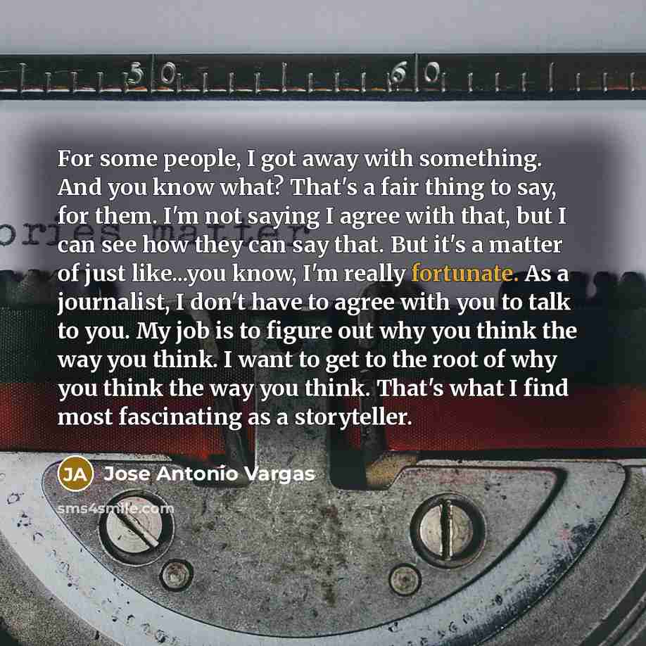“For some people, I got away with something. And you know what? That's a fair thing to say, for them. I'm not saying I agree with that, but I can see how they can say that. But it's a matter of just like...you know, I'm really fortunate. As a journalist, I don't have to agree with you to talk to…” quote by Jose Antonio Vargas