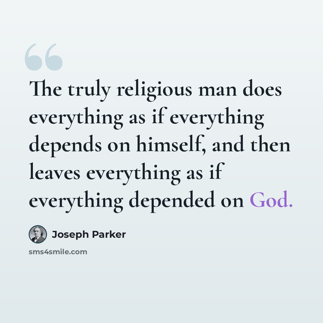 “The truly religious man does everything as if everything depends on himself, and then leaves everything as if everything depended on God.” quote by Joseph Parker