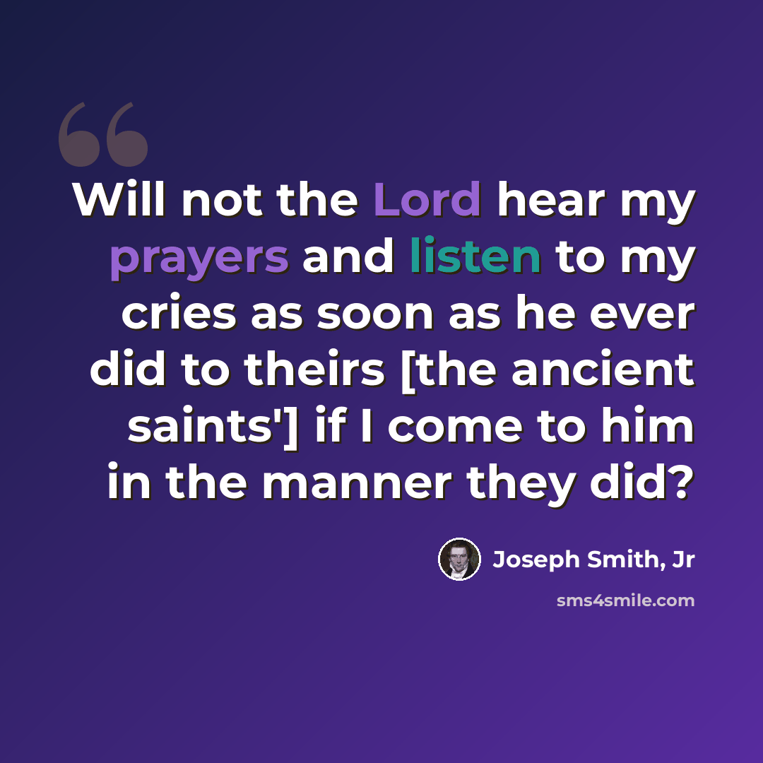 “Will not the Lord hear my prayers and listen to my cries as soon as he ever did to theirs [the ancient saints'] if I come to him in the manner they did?” quote by Joseph Smith, Jr