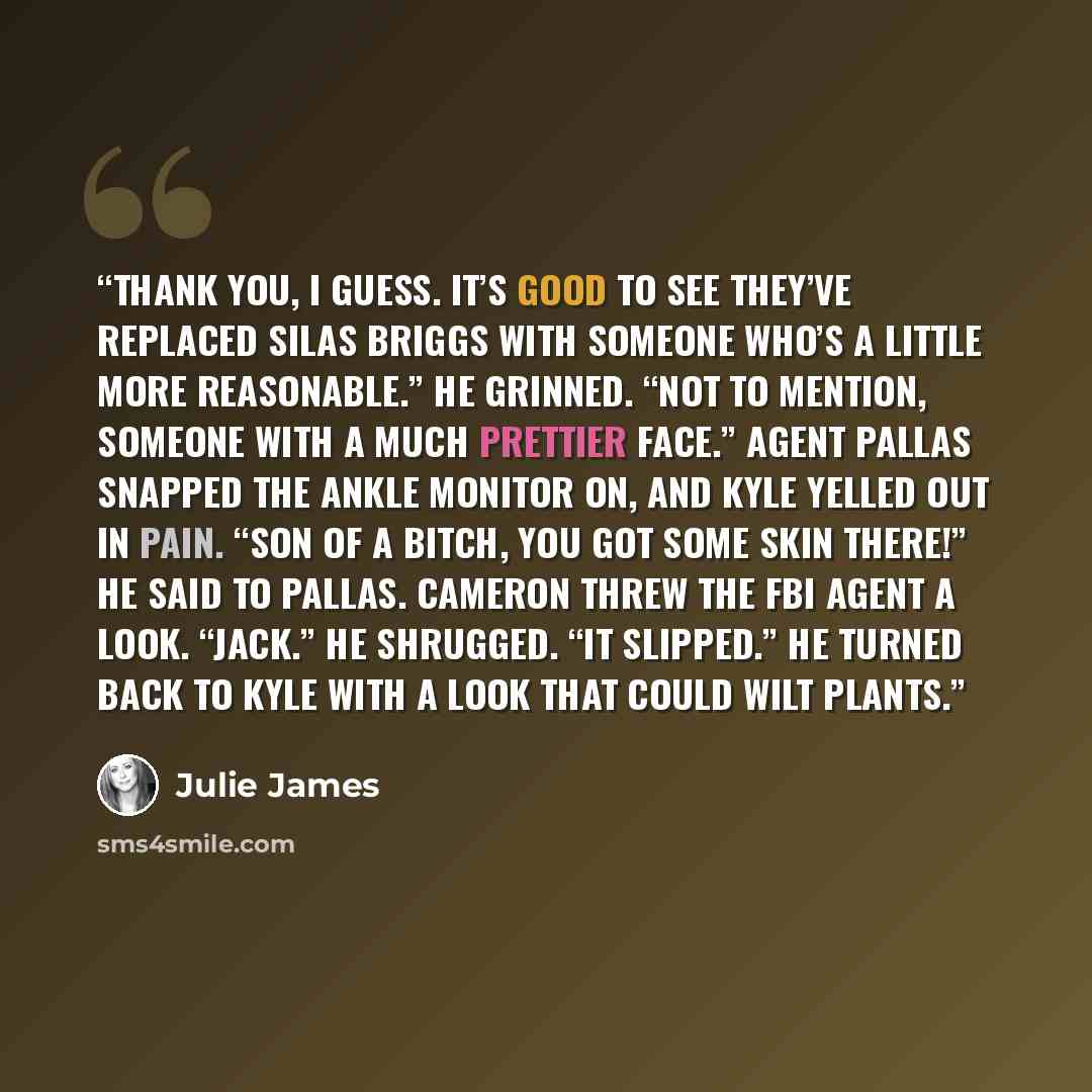 “Thank you, I guess. It’s good to see they’ve replaced Silas Briggs with someone who’s a little more reasonable.” He grinned. “Not to mention, someone with a much prettier face.” Agent Pallas snapped the ankle monitor on, and Kyle yelled out in pain. “Son of a bitch, you got some skin there!” he…” quote by Julie James