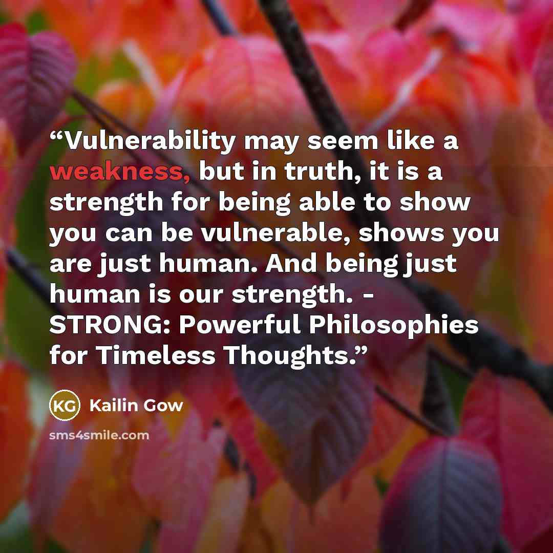 “Vulnerability may seem like a weakness, but in truth, it is a strength for being able to show you can be vulnerable, shows you are just human. And being just human is our strength. - STRONG: Powerful Philosophies for Timeless Thoughts.” quote by Kailin Gow