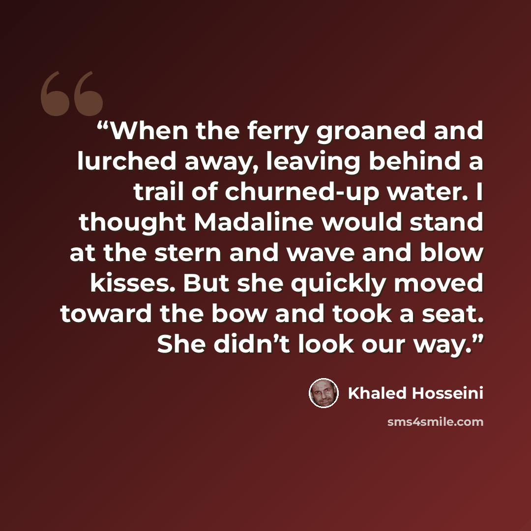 “When the ferry groaned and lurched away, leaving behind a trail of churned-up water. I thought Madaline would stand at the stern and wave and blow kisses. But she quickly moved toward the bow and took a seat. She didn’t look our way.” quote by Khaled Hosseini