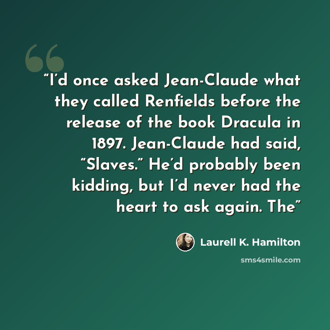“I’d once asked Jean-Claude what they called Renfields before the release of the book Dracula in 1897. Jean-Claude had said, “Slaves.” He’d probably been kidding, but I’d never had the heart to ask again. The” quote by Laurell K. Hamilton