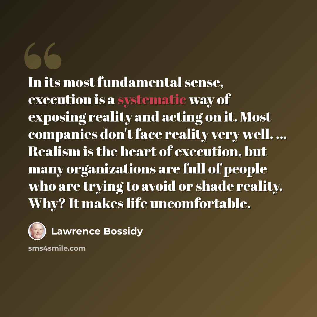 “In its most fundamental sense, execution is a systematic way of exposing reality and acting on it. Most companies don't face reality very well. ... Realism is the heart of execution, but many organizations are full of people who are trying to avoid or shade reality. Why? It makes life uncomfortable.” quote by Lawrence Bossidy