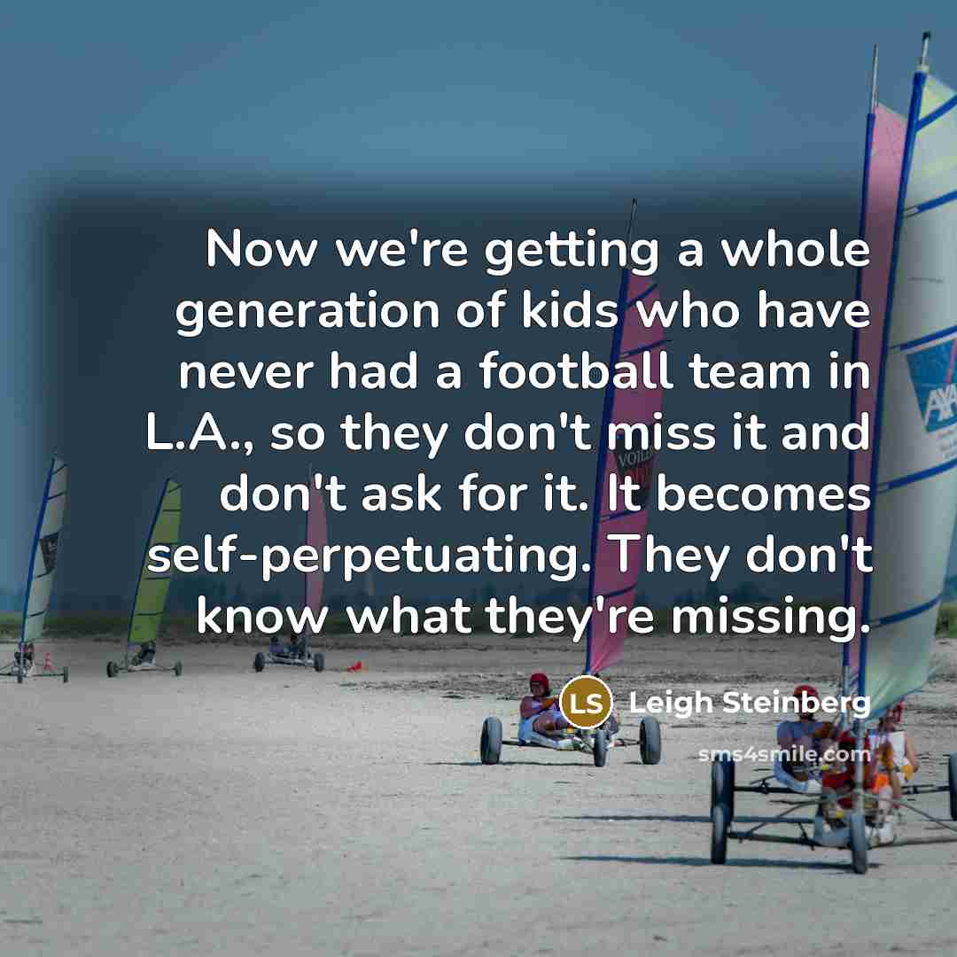 “Now we're getting a whole generation of kids who have never had a football team in L.A., so they don't miss it and don't ask for it. It becomes self-perpetuating. They don't know what they're missing.” quote by Leigh Steinberg