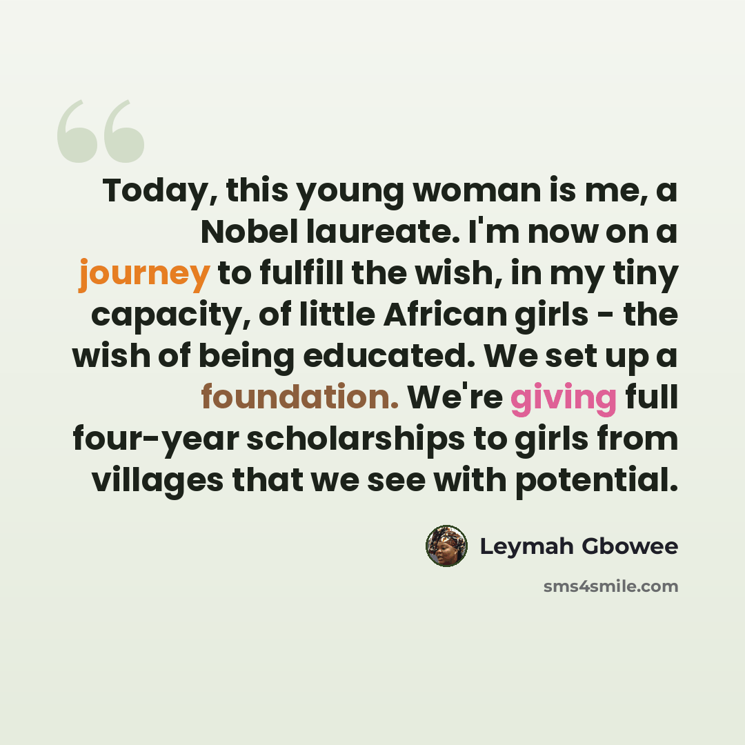 “Today, this young woman is me, a Nobel laureate. I'm now on a journey to fulfill the wish, in my tiny capacity, of little African girls - the wish of being educated. We set up a foundation. We're giving full four-year scholarships to girls from villages that we see with potential.” quote by Leymah Gbowee