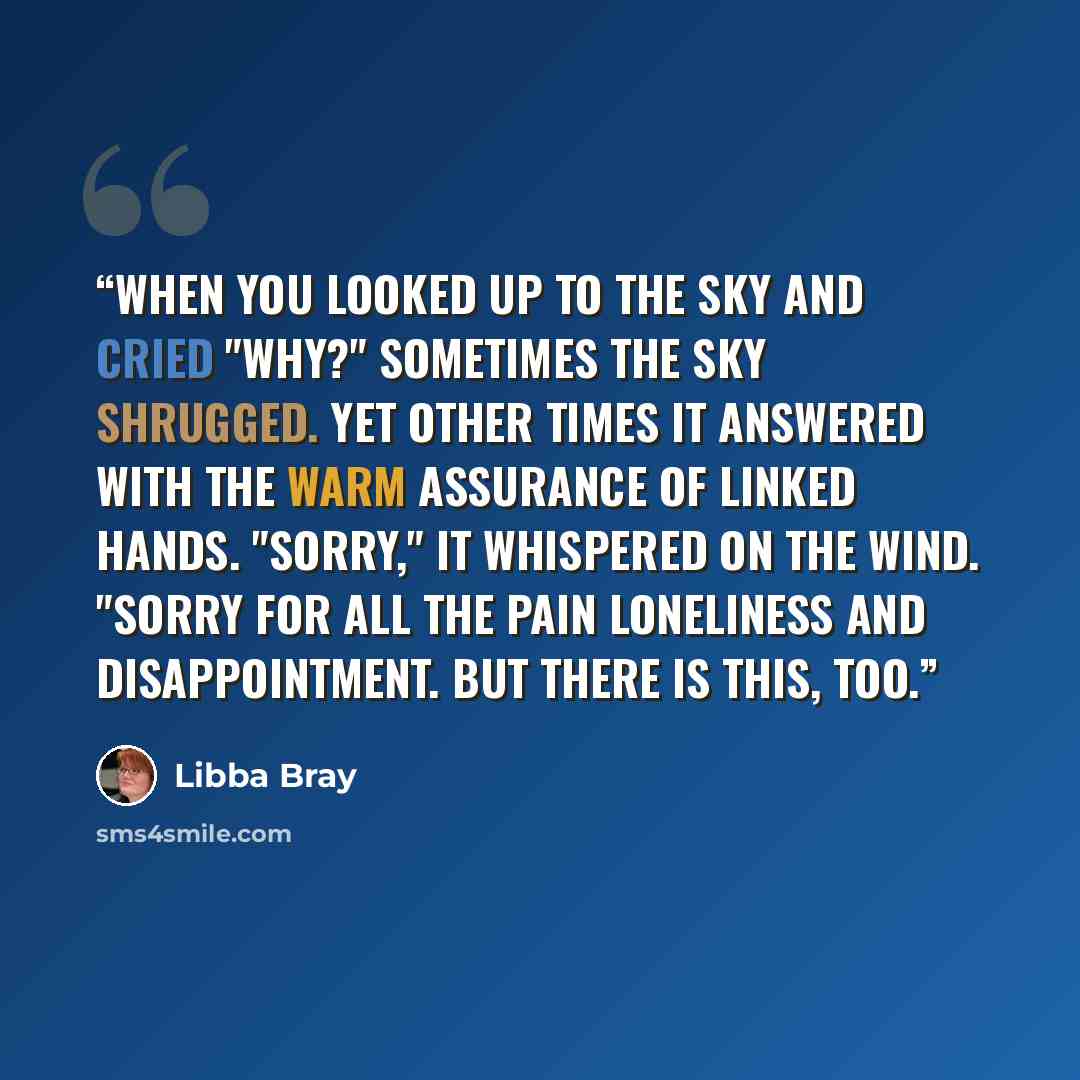 “When you looked up to the sky and cried "Why?" sometimes the sky shrugged. Yet other times it answered with the warm assurance of linked hands. "Sorry," it whispered on the wind. "Sorry for all the pain loneliness and disappointment. But there is this, too.” quote by Libba Bray