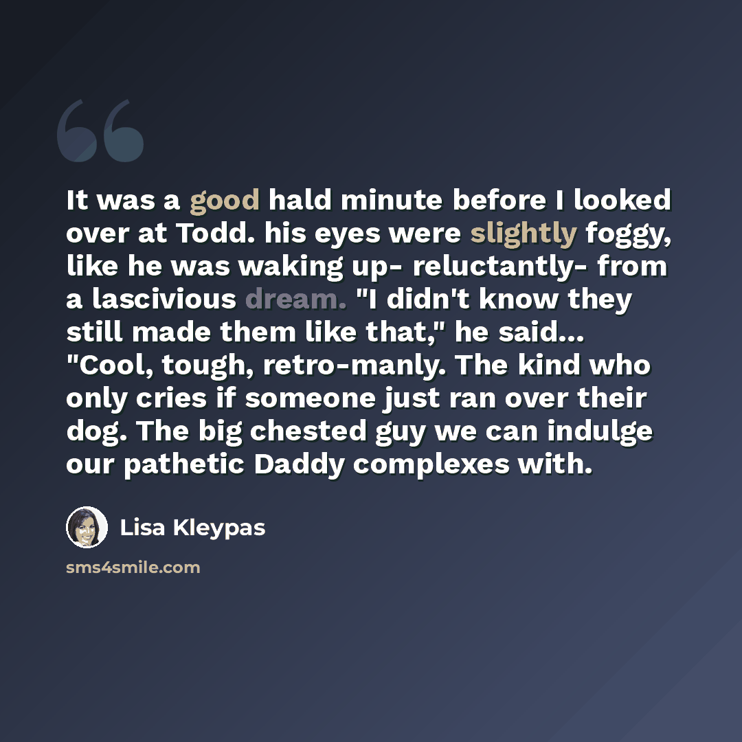 “It was a good hald minute before I looked over at Todd. his eyes were slightly foggy, like he was waking up- reluctantly- from a lascivious dream. "I didn't know they still made them like that," he said… "Cool, tough, retro-manly. The kind who only cries if someone just ran over their dog. The big…” quote by Lisa Kleypas