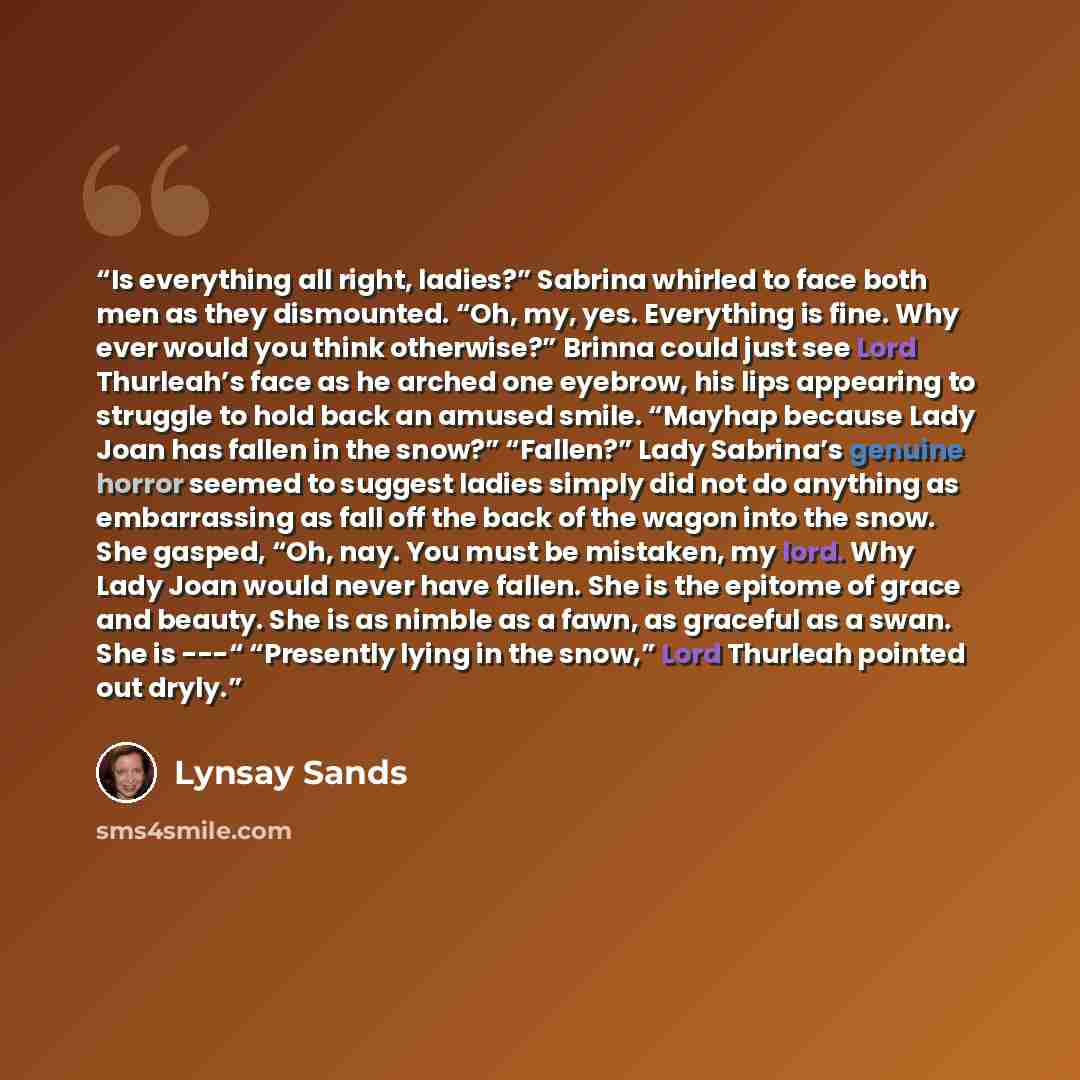“Is everything all right, ladies?” Sabrina whirled to face both men as they dismounted. “Oh, my, yes. Everything is fine. Why ever would you think otherwise?” Brinna could just see Lord Thurleah’s face as he arched one eyebrow, his lips appearing to struggle to hold back an amused smile. “Mayhap…” quote by Lynsay Sands