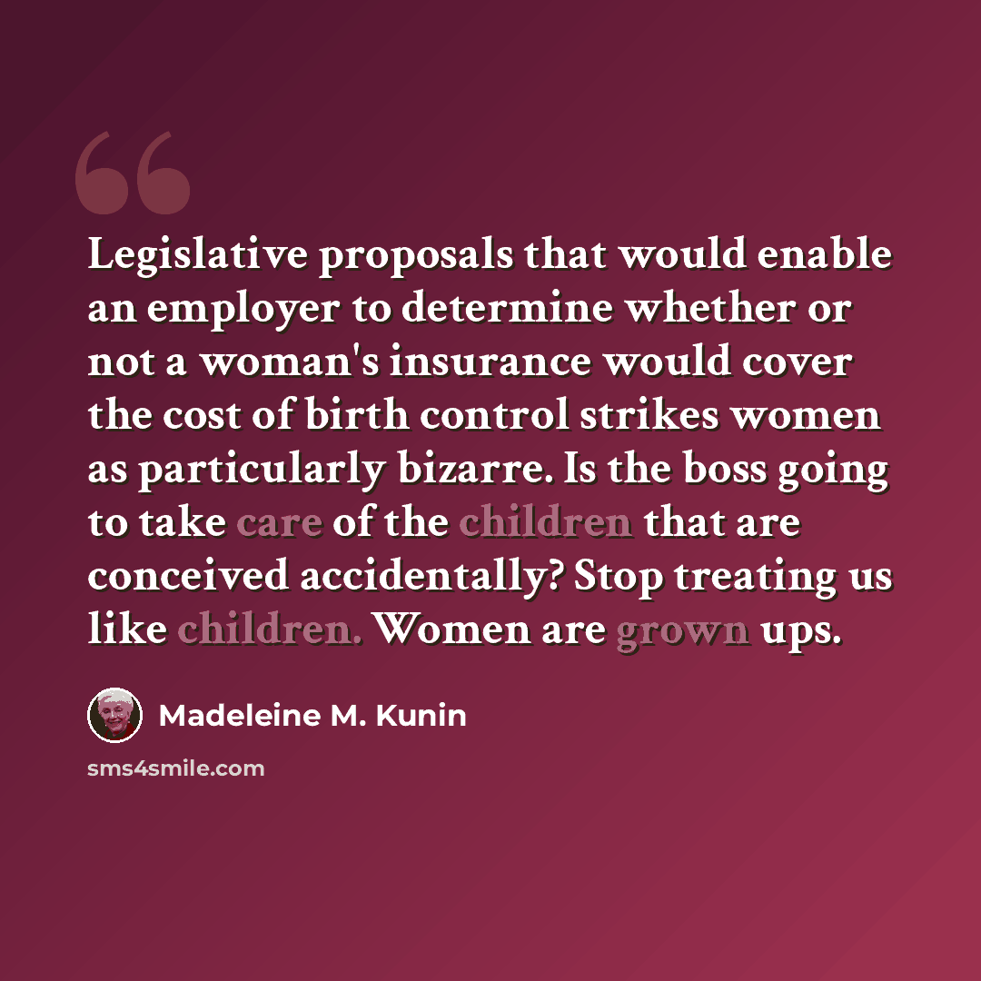 “Legislative proposals that would enable an employer to determine whether or not a woman's insurance would cover the cost of birth control strikes women as particularly bizarre. Is the boss going to take care of the children that are conceived accidentally? Stop treating us like children. Women are…” quote by Madeleine M. Kunin