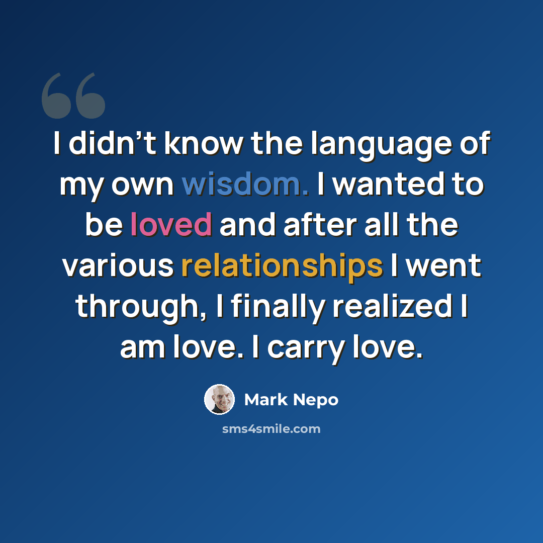 “I didn't know the language of my own wisdom. I wanted to be loved and after all the various relationships I went through, I finally realized I am love. I carry love.” quote by Mark Nepo