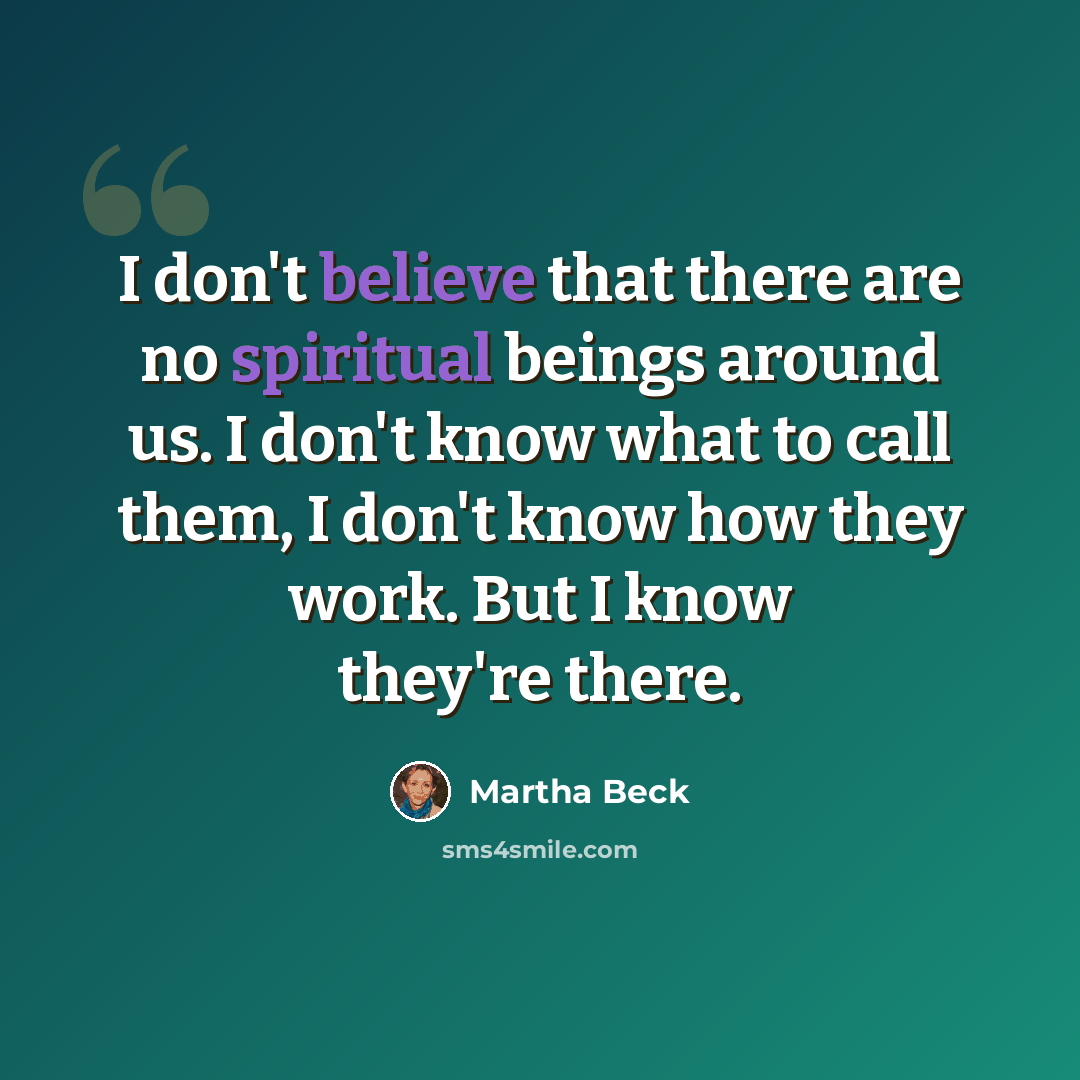 “I don't believe that there are no spiritual beings around us. I don't know what to call them, I don't know how they work. But I know they're there.” quote by Martha Beck