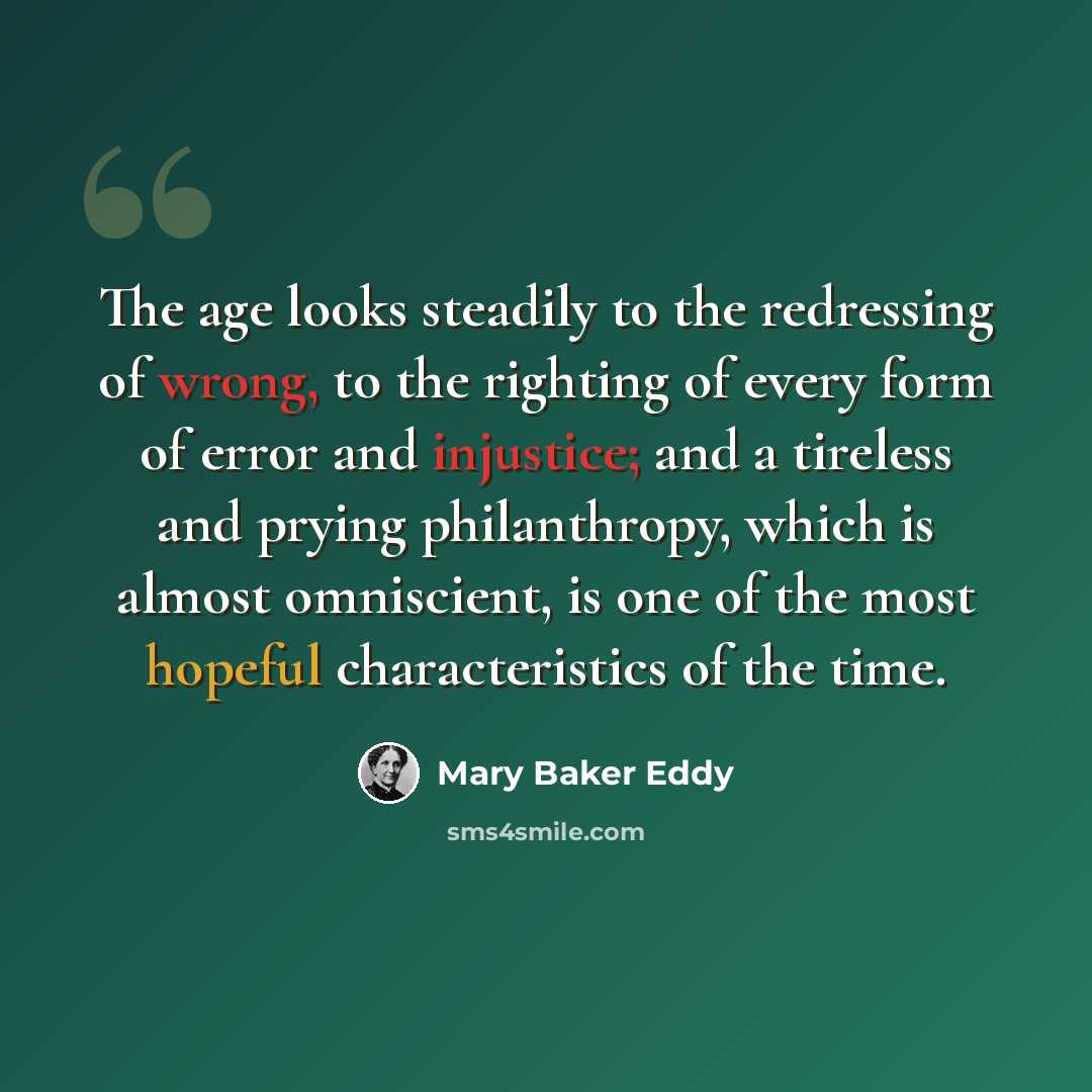 “The age looks steadily to the redressing of wrong, to the righting of every form of error and injustice; and a tireless and prying philanthropy, which is almost omniscient, is one of the most hopeful characteristics of the time.” quote by Mary Baker Eddy