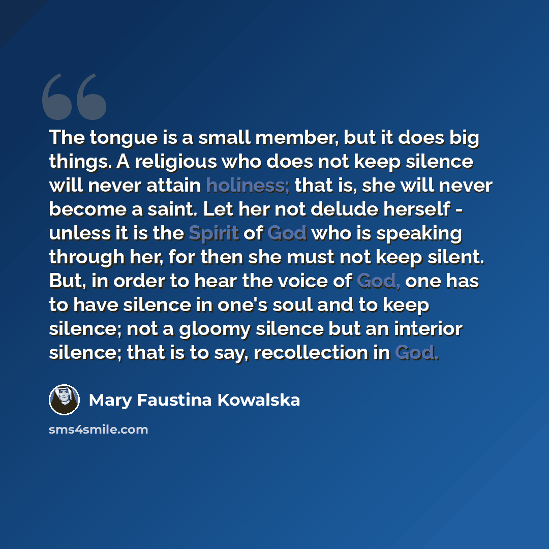 “The tongue is a small member, but it does big things. A religious who does not keep silence will never attain holiness; that is, she will never become a saint. Let her not delude herself - unless it is the Spirit of God who is speaking through her, for then she must not keep silent. But, in order…” quote by Mary Faustina Kowalska