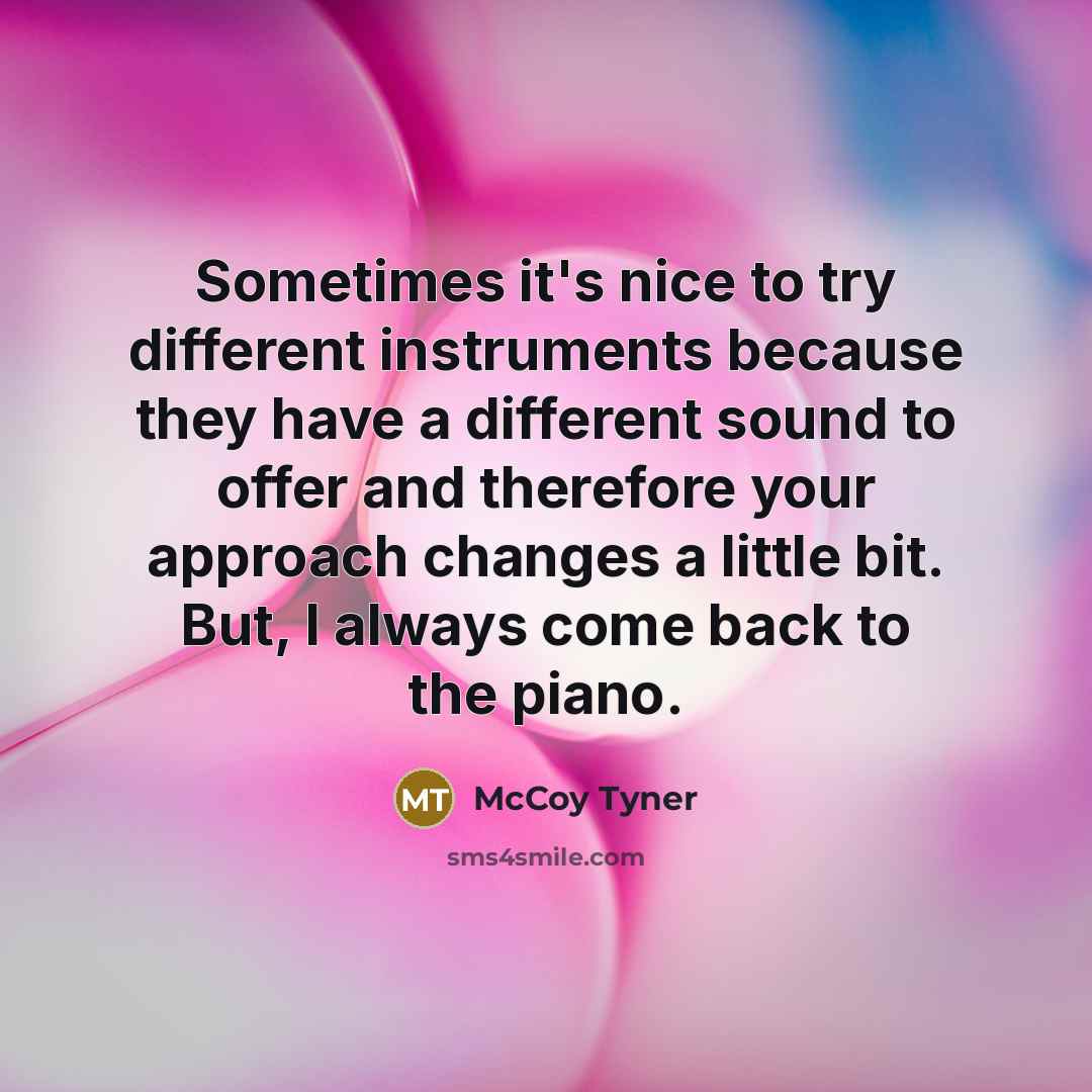 “Sometimes it's nice to try different instruments because they have a different sound to offer and therefore your approach changes a little bit. But, I always come back to the piano.” quote by McCoy Tyner