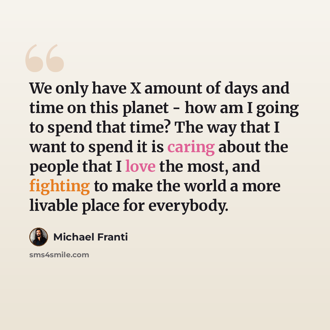 “We only have X amount of days and time on this planet - how am I going to spend that time? The way that I want to spend it is caring about the people that I love the most, and fighting to make the world a more livable place for everybody.” quote by Michael Franti