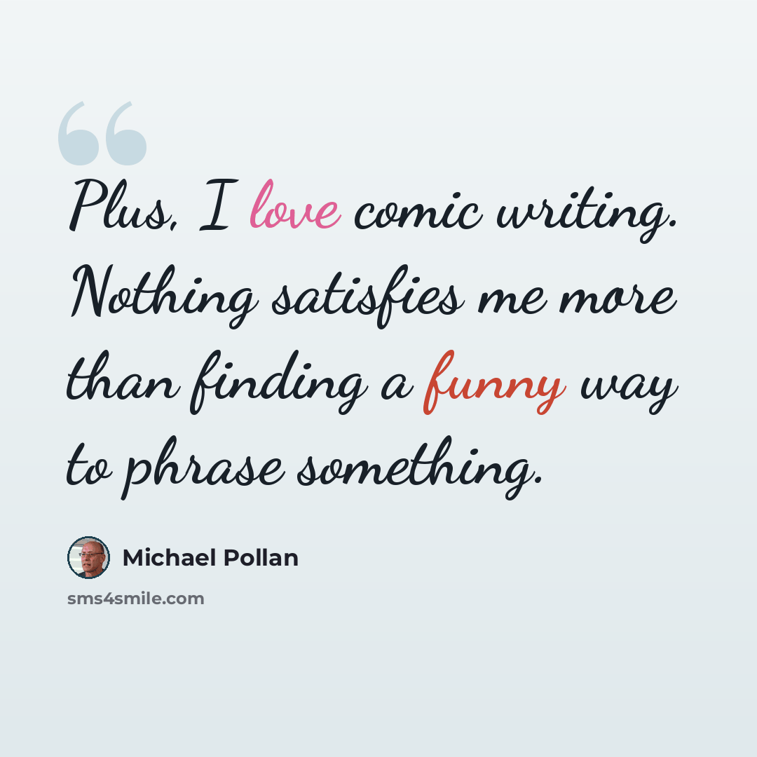 “Plus, I love comic writing. Nothing satisfies me more than finding a funny way to phrase something.” quote by Michael Pollan