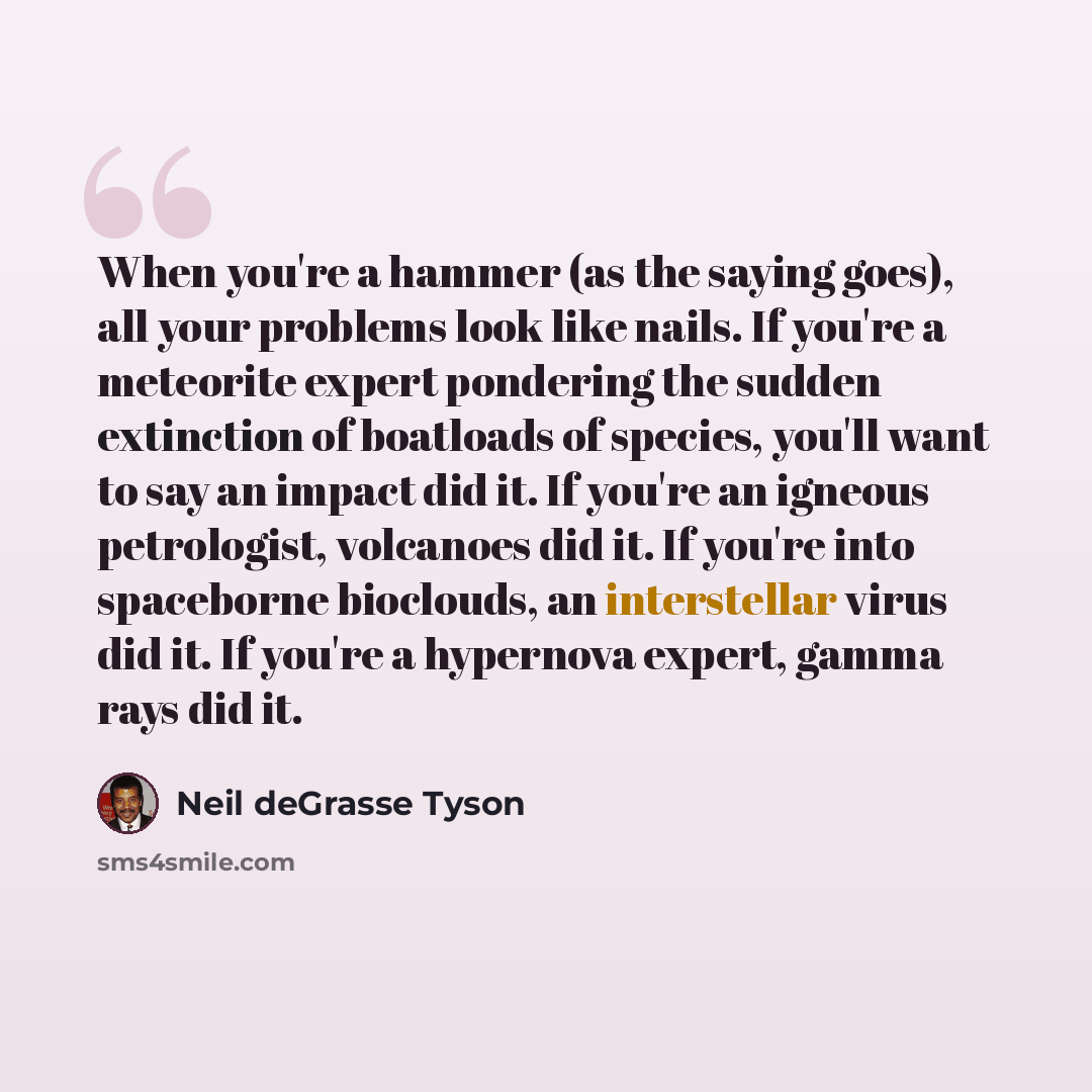 “When you're a hammer (as the saying goes), all your problems look like nails. If you're a meteorite expert pondering the sudden extinction of boatloads of species, you'll want to say an impact did it. If you're an igneous petrologist, volcanoes did it. If you're into spaceborne bioclouds, an…” quote by Neil deGrasse Tyson