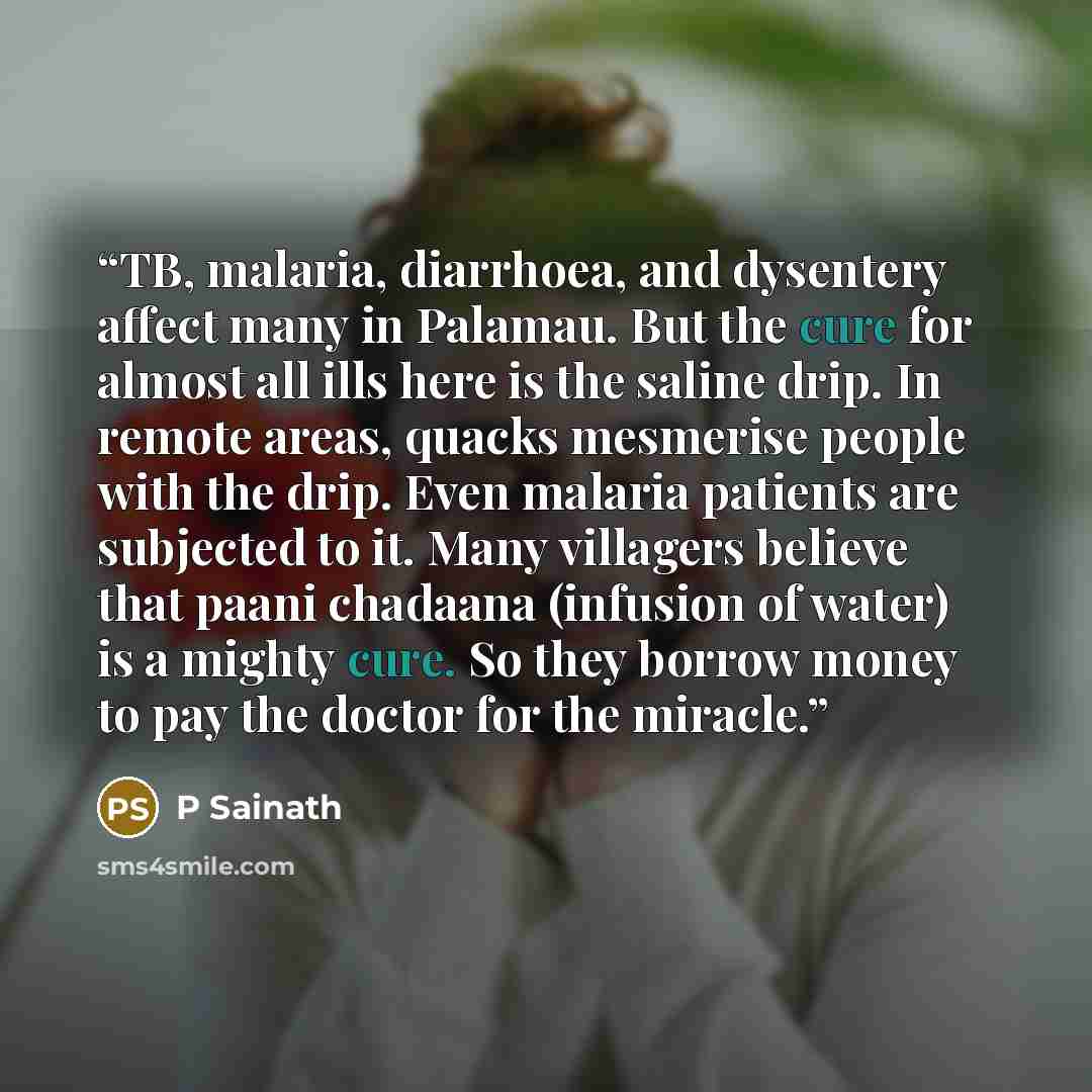 “TB, malaria, diarrhoea, and dysentery affect many in Palamau. But the cure for almost all ills here is the saline drip. In remote areas, quacks mesmerise people with the drip. Even malaria patients are subjected to it. Many villagers believe that paani chadaana (infusion of water) is a mighty…” quote by P Sainath