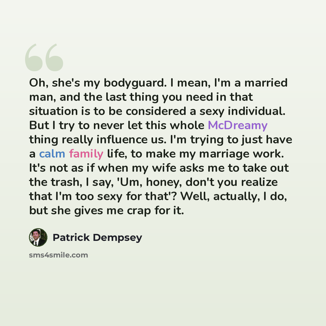 “Oh, she's my bodyguard. I mean, I'm a married man, and the last thing you need in that situation is to be considered a sexy individual. But I try to never let this whole McDreamy thing really influence us. I'm trying to just have a calm family life, to make my marriage work. It's not as if when my…” quote by Patrick Dempsey