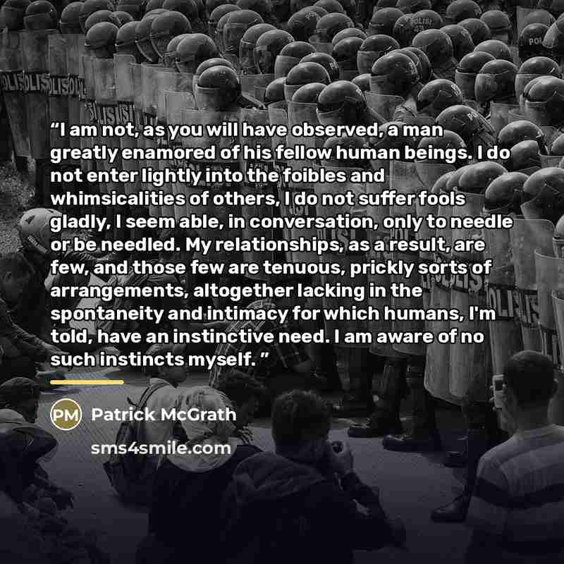 “I am not, as you will have observed, a man greatly enamored of his fellow human beings. I do not enter lightly into the foibles and whimsicalities of others, I do not suffer fools gladly, I seem able, in conversation, only to needle or be needled. My relationships, as a result, are few, and those…” quote by Patrick McGrath