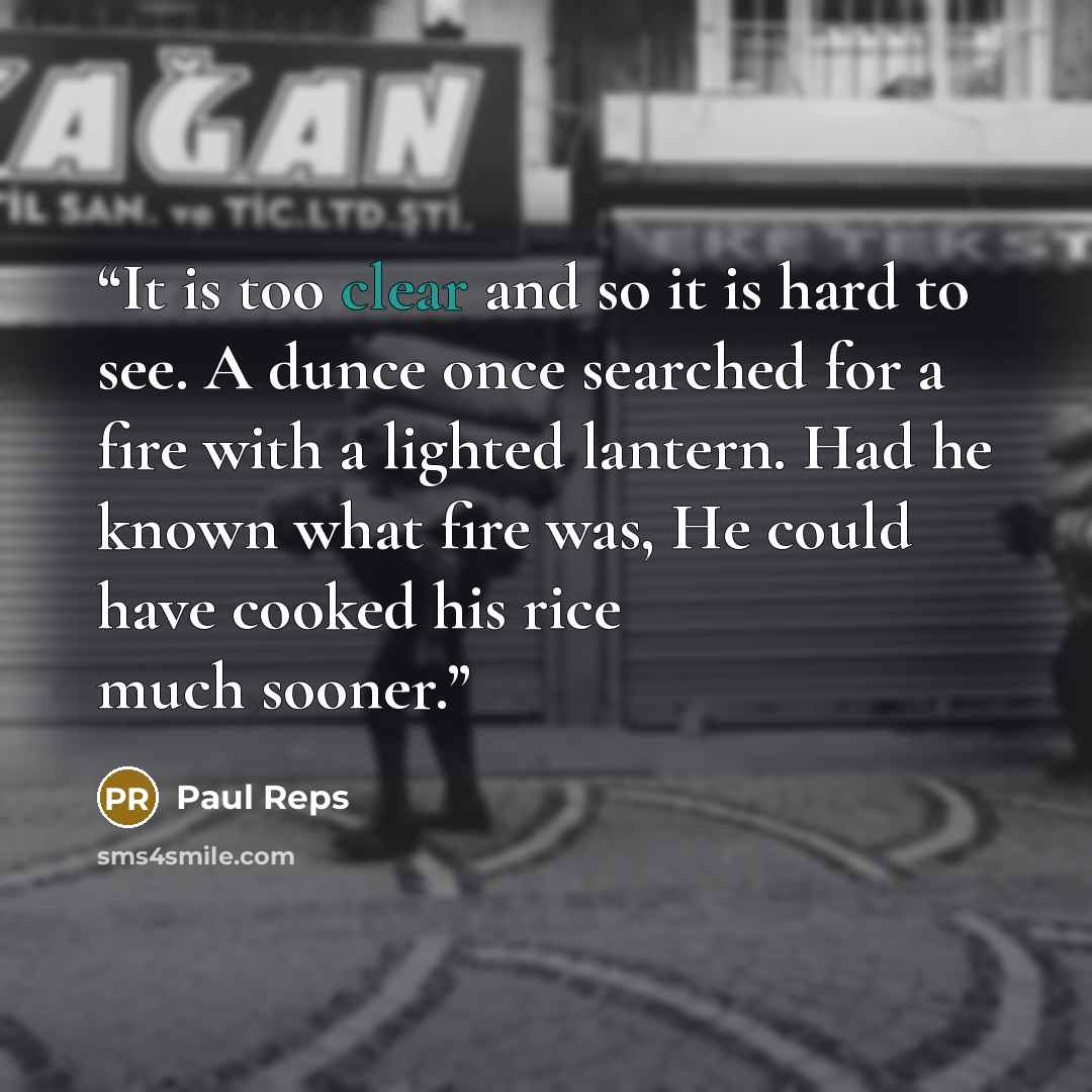 “It is too clear and so it is hard to see. A dunce once searched for a fire with a lighted lantern. Had he known what fire was, He could have cooked his rice much sooner.” quote by Paul Reps