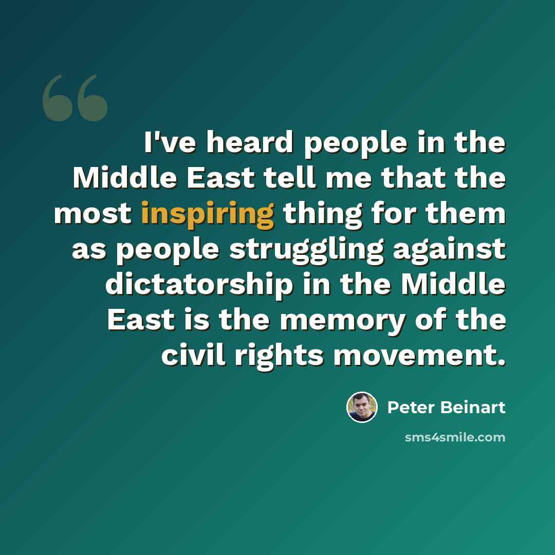 “I've heard people in the Middle East tell me that the most inspiring thing for them as people struggling against dictatorship in the Middle East is the memory of the civil rights movement.” quote by Peter Beinart