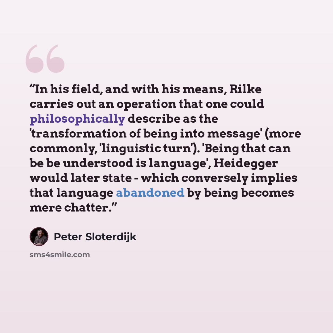 “In his field, and with his means, Rilke carries out an operation that one could philosophically describe as the 'transformation of being into message' (more commonly, 'linguistic turn'). 'Being that can be be understood is language', Heidegger would later state - which conversely implies that…” quote by Peter Sloterdijk